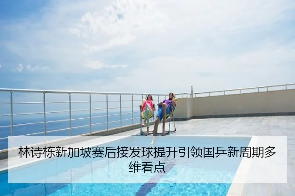 林诗栋新加坡赛后接发球提升引领国乒新周期多维看点