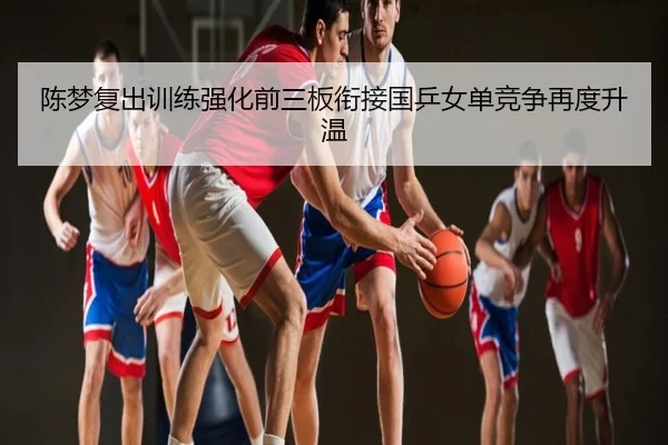 陈梦复出训练强化前三板衔接国乒女单竞争再度升温