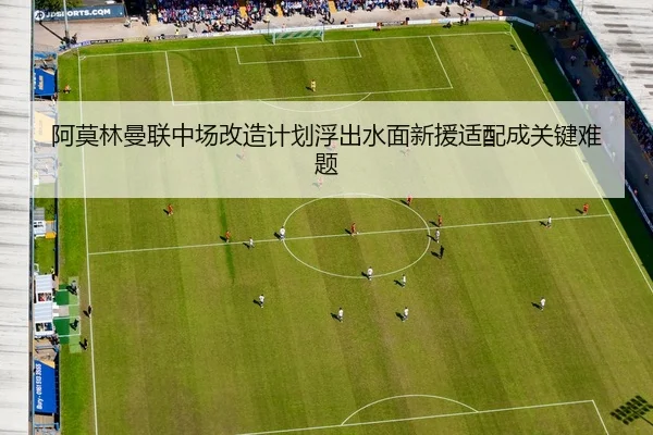 阿莫林曼联中场改造计划浮出水面新援适配成关键难题