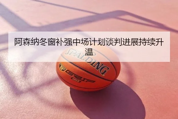 阿森纳冬窗补强中场计划谈判进展持续升温