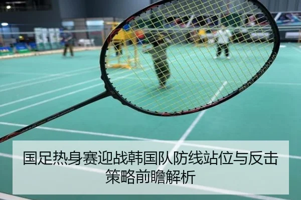 国足热身赛迎战韩国队防线站位与反击策略前瞻解析
