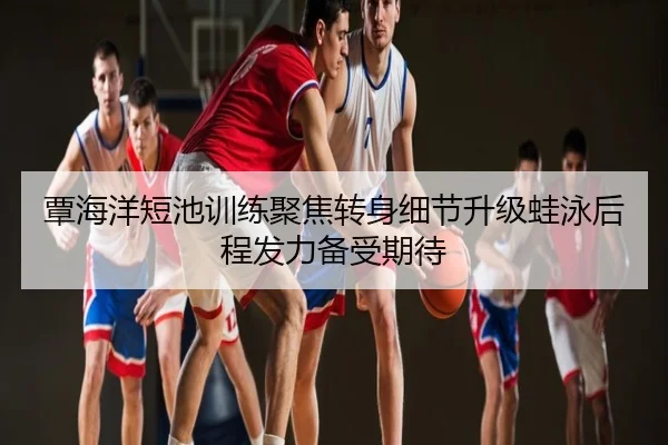 覃海洋短池训练聚焦转身细节升级蛙泳后程发力备受期待
