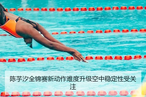 陈芋汐全锦赛新动作难度升级空中稳定性受关注