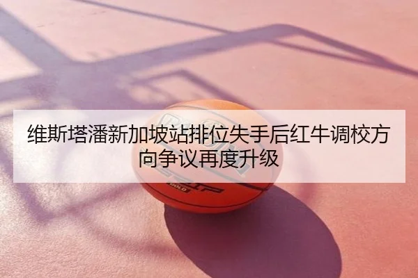 维斯塔潘新加坡站排位失手后红牛调校方向争议再度升级
