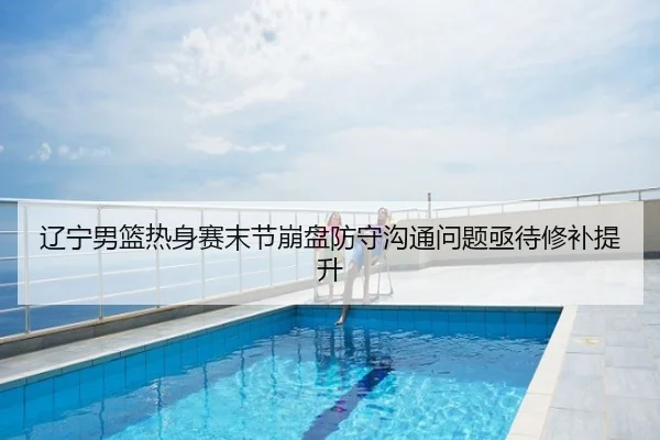 辽宁男篮热身赛末节崩盘防守沟通问题亟待修补提升