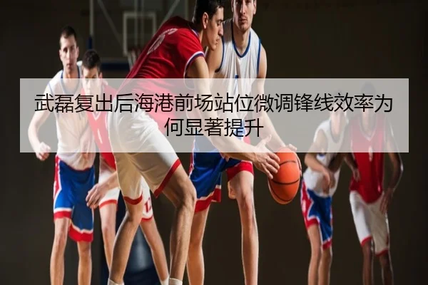 武磊复出后海港前场站位微调锋线效率为何显著提升