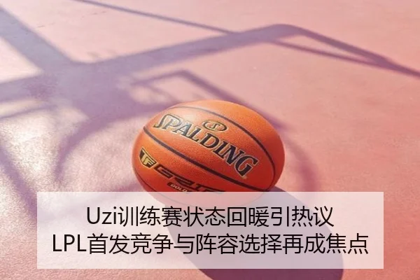 Uzi训练赛状态回暖引热议 LPL首发竞争与阵容选择再成焦点