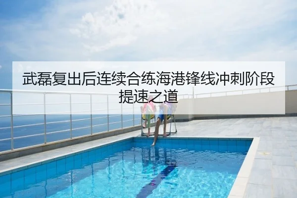 武磊复出后连续合练海港锋线冲刺阶段提速之道