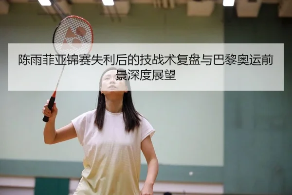 陈雨菲亚锦赛失利后的技战术复盘与巴黎奥运前景深度展望