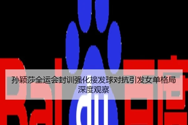 孙颖莎全运会封训强化接发球对抗引发女单格局深度观察